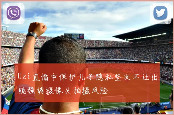 Uzi直播中保护儿子隐私坚决不让出镜强调摄像头拍摄风险